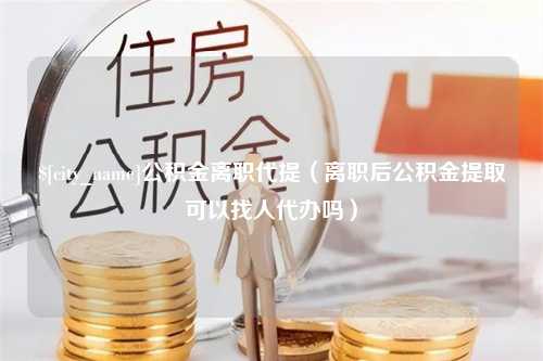 衢州公积金离职代提（离职后公积金提取可以找人代办吗）