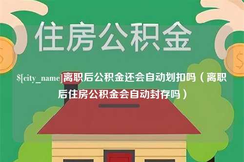 衢州离职后公积金还会自动划扣吗（离职后住房公积金会自动封存吗）